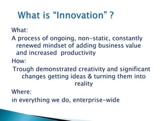 What:
A process of ongoing, non-static, constantly
renewed mindset of adding business value
and increased productivity
How:
Trough demonstrated creativity and significant
changes getting ideas & turning them into
reality
Where:
in everything we do, enterprise-wide
 