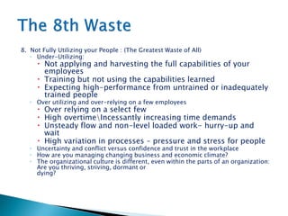 8. Not Fully Utilizing your People : (The Greatest Waste of All)
◦ Under-Utilizing:
 Not applying and harvesting the full capabilities of your
employees
 Training but not using the capabilities learned
 Expecting high-performance from untrained or inadequately
trained people
◦ Over utilizing and over-relying on a few employees
 Over relying on a select few
 High overtimeIncessantly increasing time demands
 Unsteady flow and non-level loaded work- hurry-up and
wait
 High variation in processes – pressure and stress for people
◦ Uncertainty and conflict versus confidence and trust in the workplace
◦ How are you managing changing business and economic climate?
◦ The organizational culture is different, even within the parts of an organization:
Are you thriving, striving, dormant or
dying?
 