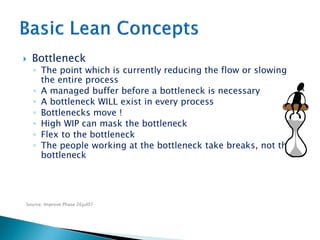 Source: Improve Phase 26jul07
 Bottleneck
◦ The point which is currently reducing the flow or slowing
the entire process
◦ A managed buffer before a bottleneck is necessary
◦ A bottleneck WILL exist in every process
◦ Bottlenecks move !
◦ High WIP can mask the bottleneck
◦ Flex to the bottleneck
◦ The people working at the bottleneck take breaks, not the
bottleneck
 