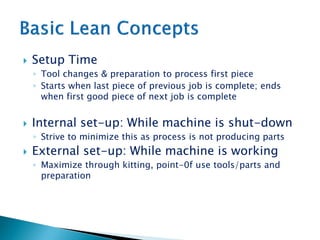  Setup Time
◦ Tool changes & preparation to process first piece
◦ Starts when last piece of previous job is complete; ends
when first good piece of next job is complete
 Internal set-up: While machine is shut-down
◦ Strive to minimize this as process is not producing parts
 External set-up: While machine is working
◦ Maximize through kitting, point-0f use tools/parts and
preparation
 