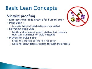 Mistake proofing
◦ Eliminate/minimize chance for human error
◦ Poka yoke =
 to avoid (yokeru) inadvertent errors (poka)
◦ Detection Poka yoke
 Notifies of imminent process failure but requires
operator interaction to avoid mistakes
◦ Prevention Poka Yoke
 Stops the process before failures occur
 Does not allow defects to pass through the process
 