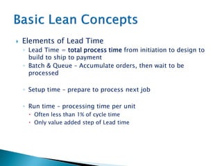  Elements of Lead Time
◦ Lead Time = total process time from initiation to design to
build to ship to payment
◦ Batch & Queue – Accumulate orders, then wait to be
processed
◦ Setup time – prepare to process next job
◦ Run time – processing time per unit
 Often less than 1% of cycle time
 Only value added step of Lead time
 