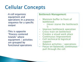 ◦A cell organizes
equipment and
operations in a process
sequence for a specific
output
◦This is opposite
“Process centered
Islands” where
equipment / activities
are grouped by
functional operations
Bottleneck Management:
• Maintain buffer in front of
bottleneck
• (never starve the bottleneck
!)
• Improve bottleneck operation
• Cross train on bottleneck
• Creates a visual work place
• Continuous Improvement
• Cell technical & logistical
support
• Balance activities / operations
• Focus on balanced, continuous
pull through the cell
 