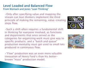 •Only after specifying value and mapping the
stream can lean thinkers implement the third
principle of making the remaining, value-creating
steps flow.
•Such a shift often requires a fundamental shift
in thinking for everyone involved, as functions
and departments that once served as the
categories for organizing work must give way to
specific products; and a "batch and queue"
production mentality must get used to small lots
produced in continuous flow.
•“Flow" production was an even more valuable
innovation of Henry Ford¹s than his better-
known "mass" production model.
 