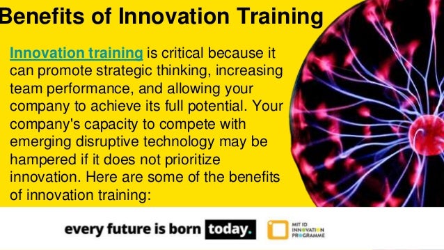 Innovation training is critical because it
can promote strategic thinking, increasing
team performance, and allowing your
company to achieve its full potential. Your
company's capacity to compete with
emerging disruptive technology may be
hampered if it does not prioritize
innovation. Here are some of the benefits
of innovation training:
Benefits of Innovation Training
 