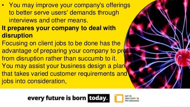 • You may improve your company's offerings
to better serve users' demands through
interviews and other means.
It prepares your company to deal with
disruption
Focusing on client jobs to be done has the
advantage of preparing your company to profit
from disruption rather than succumb to it.
You may assist your business design a plan
that takes varied customer requirements and
jobs into consideration,
 
