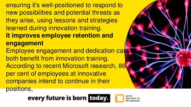 ensuring it's well-positioned to respond to
new possibilities and potential threats as
they arise, using lessons and strategies
learned during innovation training.
It improves employee retention and
engagement
Employee engagement and dedication can
both benefit from innovation training.
According to recent Microsoft research, 86
per cent of employees at innovative
companies intend to continue in their
positions,
 