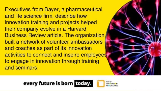 Executives from Bayer, a pharmaceutical
and life science firm, describe how
innovation training and projects helped
their company evolve in a Harvard
Business Review article. The organization
built a network of volunteer ambassadors
and coaches as part of its innovation
activities to connect and inspire employees
to engage in innovation through training
and seminars.
 