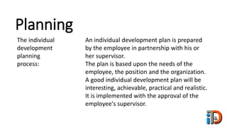 Planning
The individual
development
planning
process:
An individual development plan is prepared
by the employee in partnership with his or
her supervisor.
The plan is based upon the needs of the
employee, the position and the organization.
A good individual development plan will be
interesting, achievable, practical and realistic.
It is implemented with the approval of the
employee's supervisor.
 