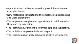 • A practical and problem-centred approach based on real
examples is used.
• New material is connected to the employee's past learning
and work experience.
• The employees are given an opportunity to reinforce what
they learn by practicing.
• The learning environment is informal, safe and supportive.
• The individual employee is shown respect.
• The learning opportunity promotes positive self-esteem.
 