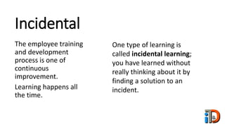 Incidental
The employee training
and development
process is one of
continuous
improvement.
Learning happens all
the time.
One type of learning is
called incidental learning;
you have learned without
really thinking about it by
finding a solution to an
incident.
 