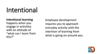 Intentional
Intentional learning
happens when you
engage in activities
with an attitude of
"what can I learn from
this?"
Employee development
requires you to approach
everyday activity with the
intention of learning from
what is going on around you.
 