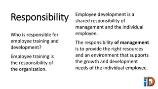Responsibility
Who is responsible for
employee training and
development?
Employee training is
the responsibility of
the organization.
Employee development is a
shared responsibility of
management and the individual
employee.
The responsibility of management
is to provide the right resources
and an environment that supports
the growth and development
needs of the individual employee.
 