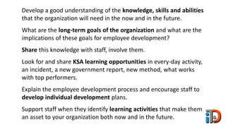 Develop a good understanding of the knowledge, skills and abilities
that the organization will need in the now and in the future.
What are the long-term goals of the organization and what are the
implications of these goals for employee development?
Share this knowledge with staff, involve them.
Look for and share KSA learning opportunities in every-day activity,
an incident, a new government report, new method, what works
with top performers.
Explain the employee development process and encourage staff to
develop individual development plans.
Support staff when they identify learning activities that make them
an asset to your organization both now and in the future.
 