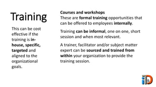 Training
This can be cost
effective if the
training is in-
house, specific,
targeted and
aligned to the
organizational
goals.
Courses and workshops
These are formal training opportunities that
can be offered to employees internally.
Training can be informal, one on one, short
session and when most relevant.
A trainer, facilitator and/or subject matter
expert can be sourced and trained from
within your organization to provide the
training session.
 