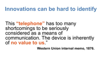 Innovations can be hard to identify

This “telephone” has too many
shortcomings to be seriously
considered as a means of
communication. The device is inherently
of no value to us.”
             Western Union internal memo, 1876.
 