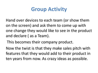 Group Activity
Hand over devices to each team (or show them
on the screen) and ask them to come up with
one change they would like to see in the product
and declare ( as a Team).
 This becomes their company product.
Now the twist is that they make sales pitch with
features that they would add to their product in
ten years from now. As crazy ideas as possible.
 