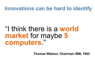 Innovations can be hard to identify


“I think there is a world
market for maybe 5
computers.”
           Thomas Watson, Chairman IBM, 1943
 