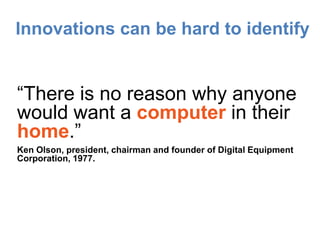 Innovations can be hard to identify


“There is no reason why anyone
would want a computer in their
home.”
Ken Olson, president, chairman and founder of Digital Equipment
Corporation, 1977.
 