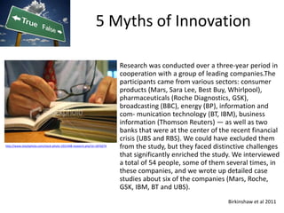 5 Myths of Innovation

                                                                         Research was conducted over a three-year period in
                                                                         cooperation with a group of leading companies.The
                                                                         participants came from various sectors: consumer
                                                                         products (Mars, Sara Lee, Best Buy, Whirlpool),
                                                                         pharmaceuticals (Roche Diagnostics, GSK),
                                                                         broadcasting (BBC), energy (BP), information and
                                                                         com- munication technology (BT, IBM), business
                                                                         information (Thomson Reuters) — as well as two
                                                                         banks that were at the center of the recent financial
                                                                         crisis (UBS and RBS). We could have excluded them
http://www.istockphoto.com/stock-photo-1931448-research.php?st=187d274
                                                                         from the study, but they faced distinctive challenges
                                                                         that significantly enriched the study. We interviewed
                                                                         a total of 54 people, some of them several times, in
                                                                         these companies, and we wrote up detailed case
                                                                         studies about six of the companies (Mars, Roche,
                                                                         GSK, IBM, BT and UBS).
                                                                                                             Birkinshaw et al 2011
 