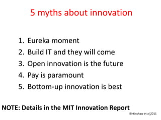5 myths about innovation

     1.   Eureka moment
     2.   Build IT and they will come
     3.   Open innovation is the future
     4.   Pay is paramount
     5.   Bottom-up innovation is best

NOTE: Details in the MIT Innovation Report
                                          Birkinshaw et al 2011
                                                         15
 