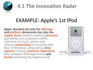 4.1 The Innovation Radar

        EXAMPLE: Apple’s 1st IPod
Apple attacked not only the offerings
and platform dimensions but also the
supply chain (content owners), presence
(portability of a customer’s entire
collection of music, photos and
videos), networking (connecting with
Mac or Windows computers), value
capture (iTunes), customer experience
(the complete iPod experience) and
brand (extending the Apple brand).
 