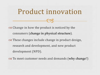  Change in how the product is noticed by the
consumers (change in physical structure).
 These changes include change in product design,
research and development, and new product
development (NPD).
 To meet customer needs and demands (why change?)
Product innovation

 