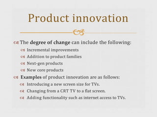  The degree of change can include the following:
 Incremental improvements
 Addition to product families
 Next-gen products
 New core products
 Examples of product innovation are as follows:
 Introducing a new screen size for TVs.
 Changing from a CRT TV to a flat screen.
 Adding functionality such as internet access to TVs.
Product innovation

 