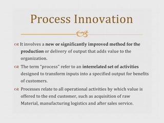  It involves a new or significantly improved method for the
production or delivery of output that adds value to the
organization.
 The term “process” refer to an interrelated set of activities
designed to transform inputs into a specified output for benefits
of customers.
 Processes relate to all operational activities by which value is
offered to the end customer, such as acquisition of raw
Material, manufacturing logistics and after sales service.
Process Innovation

 