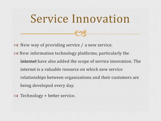  New way of providing service / a new service.
 New information technology platforms, particularly the
internet have also added the scope of service innovation. The
internet is a valuable resource on which new service
relationships between organizations and their customers are
being developed every day.
 Technology + better service.
Service Innovation

 