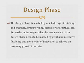  The design phase is marked by much divergent thinking
and creativity, brainstorming, search for alternatives, etc.
Research studies suggest that the management of the
design phase needs to be marked by great administrative
flexibility and these types of innovation to achieve the
necessary growth to survive.
Design Phase

 