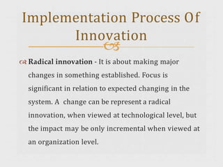 
 Radical innovation - It is about making major
changes in something established. Focus is
significant in relation to expected changing in the
system. A change can be represent a radical
innovation, when viewed at technological level, but
the impact may be only incremental when viewed at
an organization level.
Implementation Process Of
Innovation
 