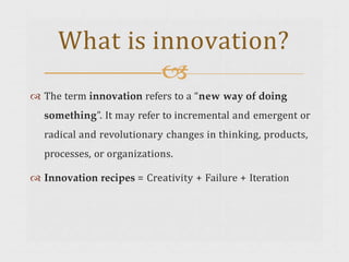  The term innovation refers to a “new way of doing
something”. It may refer to incremental and emergent or
radical and revolutionary changes in thinking, products,
processes, or organizations.
 Innovation recipes = Creativity + Failure + Iteration
What is innovation?

 
