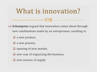  Schumpeter argued that innovation comes about through
new combinations made by an entrepreneur, resulting in
 a new product,
 a new process,
 opening of new market,
 new way of organizing the business,
 new sources of supply
What is innovation?

 