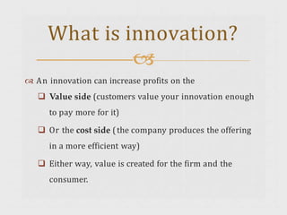  An innovation can increase profits on the
 Value side (customers value your innovation enough
to pay more for it)
 Or the cost side (the company produces the offering
in a more efficient way)
 Either way, value is created for the firm and the
consumer.
What is innovation?

 