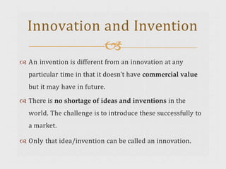  An invention is different from an innovation at any
particular time in that it doesn't have commercial value
but it may have in future.
 There is no shortage of ideas and inventions in the
world. The challenge is to introduce these successfully to
a market.
 Only that idea/invention can be called an innovation.
Innovation and Invention

 