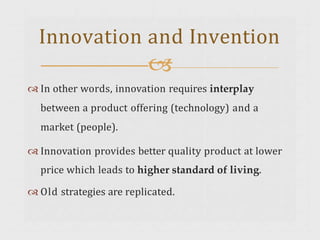  In other words, innovation requires interplay
between a product offering (technology) and a
market (people).
 Innovation provides better quality product at lower
price which leads to higher standard of living.
 Old strategies are replicated.
Innovation and Invention

 