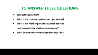 …TO ANSWER THESE QUESTIONS
• Who is the customer?
• What is the customer problem or opportunity?
• What is the most important customer benefit?
• How do you know what customers need?
• What does the customer experience look like?
 