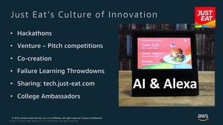 © 2019, Amazon Web Services, Inc. or its Affiliates. All rights reserved. Amazon Confidential
© 2017, Amazon Web Services, Inc. or its Affiliates. All rights reserved.
Just Eat’s Culture of Innovation
• Hackathons
• Venture – Pitch competitions
• Co-creation
• Failure Learning Throwdowns
• Sharing: tech.just-eat.com
• College Ambassadors
AI & Alexa
 