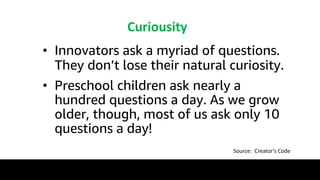 Curiousity
• Innovators ask a myriad of questions.
They don’t lose their natural curiosity.
• Preschool children ask nearly a
hundred questions a day. As we grow
older, though, most of us ask only 10
questions a day!
Source: Creator’s Code
 