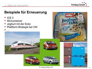 1. Was ist Innovation

Beispiele für Erneuerung
   ICE 3
   Minicontainer
   Joghurt mit der Ecke
   Plattform-Strategie bei VW
   …




                                 © Herwig Friedag 2012   17
 