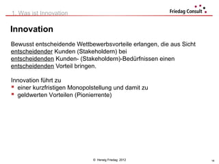 1. Was ist Innovation

Innovation
Bewusst entscheidende Wettbewerbsvorteile erlangen, die aus Sicht
entscheidender Kunden (Stakeholdern) bei
entscheidenden Kunden- (Stakeholdern)-Bedürfnissen einen
entscheidenden Vorteil bringen.

Innovation führt zu
 einer kurzfristigen Monopolstellung und damit zu
 geldwerten Vorteilen (Pionierrente)




                             © Herwig Friedag 2012                  18
 