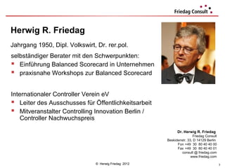 Herwig R. Friedag
Jahrgang 1950, Dipl. Volkswirt, Dr. rer.pol.
selbständiger Berater mit den Schwerpunkten:
 Einführung Balanced Scorecard in Unternehmen
 praxisnahe Workshops zur Balanced Scorecard

Internationaler Controller Verein eV
 Leiter des Ausschusses für Öffentlichkeitsarbeit
 Mitveranstalter Controlling Innovation Berlin /
    Controller Nachwuchspreis

                                                             Dr. Herwig R. Friedag
                                                                       Friedag Consult
                                                       Beskidenstr. 33, D 14129 Berlin
                                                             Fon +49 30 80 40 40 00
                                                             Fax +49 30 80 40 40 01
                                                                consult @ friedag.com
                                                                      www.friedag.com

                               © Herwig Friedag 2012                                     3
 