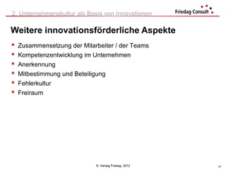 2. Unternehmenskultur als Basis von Innovationen

Weitere innovationsförderliche Aspekte
   Zusammensetzung der Mitarbeiter / der Teams
   Kompetenzentwicklung im Unternehmen
   Anerkennung
   Mitbestimmung und Beteiligung
   Fehlerkultur
   Freiraum




                             © Herwig Friedag 2012   31
 