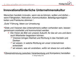 3. Wie schaffen wir Innovationen

Innovationsförderliche Unternehmenskultur
Menschen handeln innovativ, wenn sie es können, wollen und dürfen –
wenn Fähigkeiten, Motivation, Kommunikation, Beteiligungsmöglich-
keiten und Freiräume stimmen 1.
„Gute“ Führung, Ideen zur Umsetzung:
Ziele und Visionen des Unternehmens sollten vorhanden sein, besser:
gemeinsam erarbeitet und kommuniziert werden
    Die Vision als Bild von unserer Zukunft, für das wir uns und dann
      auch Mitarbeiter begeistern können:
       Visionen bringen Klarheit und Richtung in das Handeln und
        Denken
       wir wissen, in welche Richtung wir unser Unternehmen
        entwickeln
       wir wissen, was wir anstreben, wofür wir etwas tun und wollen.

Übereinstimmung zwischen Verantwortung und Kompetenz herstellen
1Abel, R.; Bass, H. et.al.: kleine und mittelgroße Unternehmen im globalen Innovationswettbewerb, S. 2
                                                               © Herwig Friedag 2012                     34
 