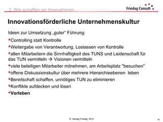 3. Wie schaffen wir Innovationen

Innovationsförderliche Unternehmenskultur
Ideen zur Umsetzung „guter“ Führung:
Controlling statt Kontrolle
Weitergabe von Verantwortung, Loslassen von Kontrolle
allen Mitarbeitern die Sinnhaftigkeit des TUNS und Leidenschaft für
das TUN vermitteln  Visionen vermitteln
viele beteiligen Mitarbeiter mitnehmen, am Arbeitsplatz "besuchen"
offene Diskussionskultur über mehrere Hierarchieebenen leben
Bereitschaft schaffen, unnötiges TUN zu eliminieren
Konflikte aufdecken und lösen
Vorleben



                              © Herwig Friedag 2012                    35
 