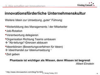 3. Wie schaffen wir Innovationen

innovationsförderliche Unternehmenskultur
Weitere Ideen zur Umsetzung „guter“ Führung:

Weiterbildung des Managements / der Mitarbeiter
Job-Rotation
Verantwortung delegieren
Organisation Richtung Teams umbauen
 "Ab-teilungs"-Grenzen abbauen
Ideenbörsen (Bewertungsverfahren für Ideen)
 Ideenhandel zur Ideenumsetzung 1
Zeit geben
       Phantasie ist wichtiger als Wissen, denn Wissen ist begrenzt
                                                        Albert Einstein

1
    http://www.inknowaction.com/blog/?p=923©   Herwig Friedag 2012        36
 