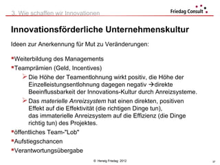 3. Wie schaffen wir Innovationen

Innovationsförderliche Unternehmenskultur
Ideen zur Anerkennung für Mut zu Veränderungen:

Weiterbildung des Managements
Teamprämien (Geld, Incentives)
    Die Höhe der Teamentlohnung wirkt positiv, die Höhe der
      Einzelleistungsentlohnung dagegen negativ direkte
      Beeinflussbarkeit der Innovations-Kultur durch Anreizsysteme.
     Das materielle Anreizsystem hat einen direkten, positiven
      Effekt auf die Effektivität (die richtigen Dinge tun),
      das immaterielle Anreizsystem auf die Effizienz (die Dinge
      richtig tun) des Projektes.
öffentliches Team-"Lob"
Aufstiegschancen
Verantwortungsübergabe
                             © Herwig Friedag 2012                    37
 