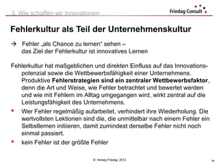 3. Wie schaffen wir Innovationen

Fehlerkultur als Teil der Unternehmenskultur
 Fehler „als Chance zu lernen“ sehen –
  das Ziel der Fehlerkultur ist innovatives Lernen

Fehlerkultur hat maßgeblichen und direkten Einfluss auf das Innovations-
   potenzial sowie die Wettbewerbsfähigkeit einer Unternehmens.
   Produktive Fehlerstrategien sind ein zentraler Wettbewerbsfaktor,
   denn die Art und Weise, wie Fehler betrachtet und bewertet werden
   und wie mit Fehlern im Alltag umgegangen wird, wirkt zentral auf die
   Leistungsfähigkeit des Unternehmens.
 Wer Fehler regelmäßig aufarbeitet, verhindert ihre Wiederholung. Die
   wertvollsten Lektionen sind die, die unmittelbar nach einem Fehler ein
   Selbstlernen initiieren, damit zumindest derselbe Fehler nicht noch
   einmal passiert.
 kein Fehler ist der größte Fehler

                              © Herwig Friedag 2012                         39
 