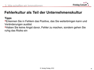3. Wie schaffen wir Innovationen

Fehlerkultur als Teil der Unternehmenskultur
Tipps
Erkennen Sie in Fehlern das Positive, das Sie weiterbringen kann und
Veränderungen auslöst
Haben Sie keine Angst davor, Fehler zu machen, sondern gehen Sie
ruhig das Risiko ein




                             © Herwig Friedag 2012                      40
 